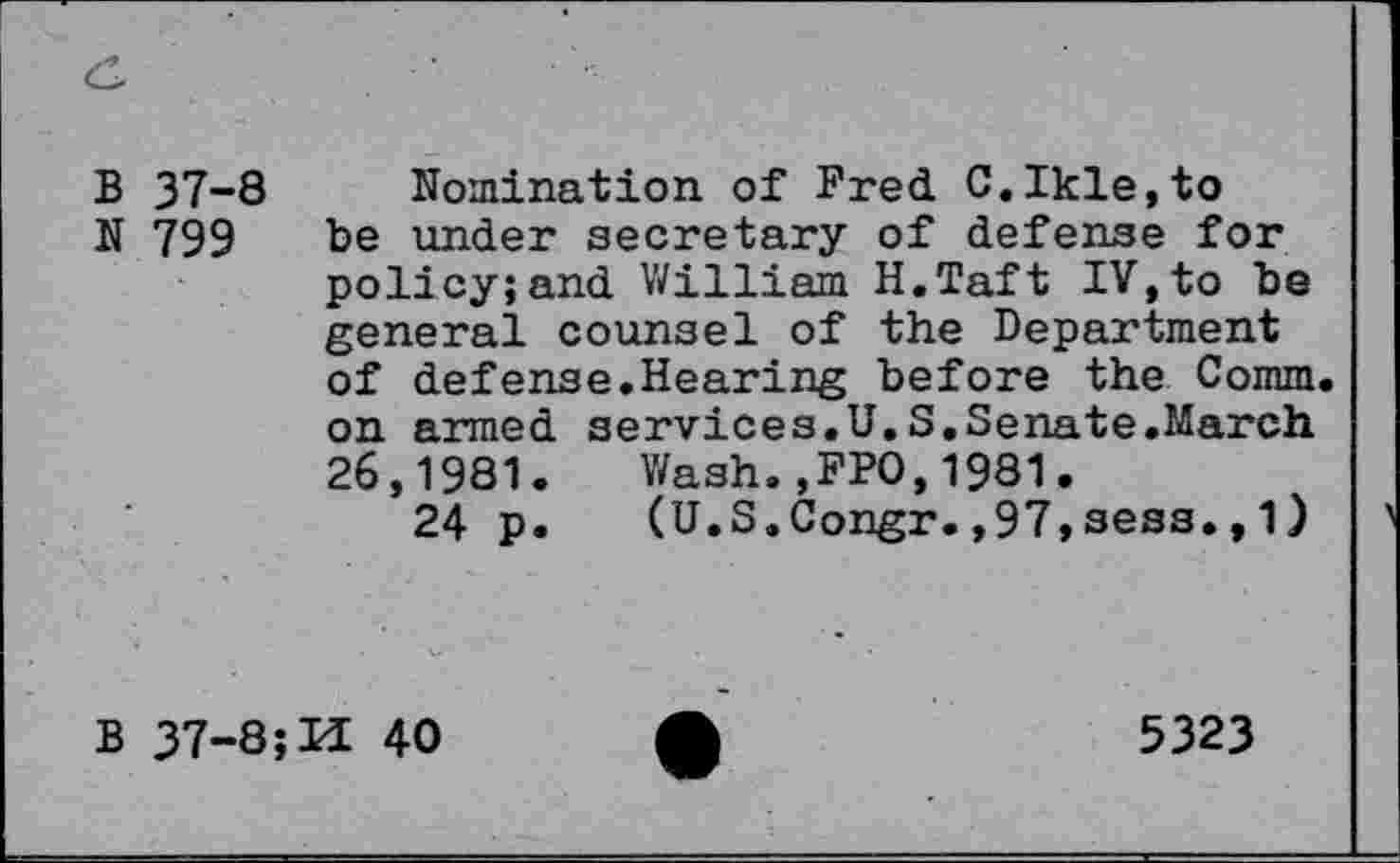 ﻿B 37-8
N 799
Nomination of Fred C.Ikle,to be under secretary of defense for policy;and William H.Taft IV,to be general counsel of the Department of defense.Hearing before the Comm, on armed services.U.S.Senate.March 26,1981. Wash.,FPO,1981.
24 p. (U.S.Congr.,97,sess.,1)
B 37-8;U 40
5323